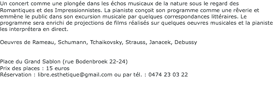 Un concert comme une plongée dans les échos musicaux de la nature sous le regard des Romantiques et des Impressionnistes. La pianiste conçoit son programme comme une rêverie et emmène le public dans son excursion musicale par quelques correspondances littéraires. Le programme sera enrichi de projections de films réalisés sur quelques oeuvres musicales et la pianiste les interprétera en direct. Oeuvres de Rameau, Schumann, Tchaikovsky, Strauss, Janacek, Debussy Place du Grand Sablon (rue Bodenbroek 22-24) Prix des places : 15 euros Réservation : libre.esthetique@gmail.com ou par tél. : 0474 23 03 22 